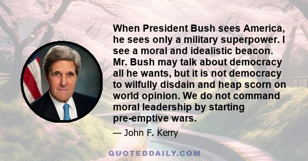 When President Bush sees America, he sees only a military superpower. I see a moral and idealistic beacon. Mr. Bush may talk about democracy all he wants, but it is not democracy to wilfully disdain and heap scorn on