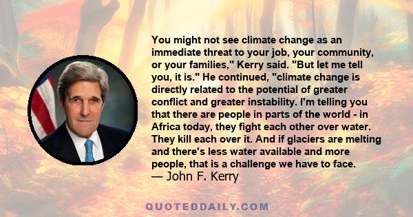 You might not see climate change as an immediate threat to your job, your community, or your families, Kerry said. But let me tell you, it is. He continued, climate change is directly related to the potential of greater 