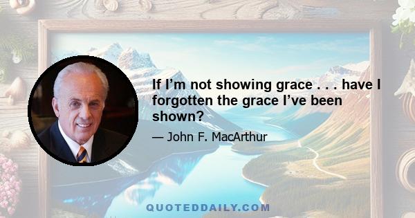 If I’m not showing grace . . . have I forgotten the grace I’ve been shown?