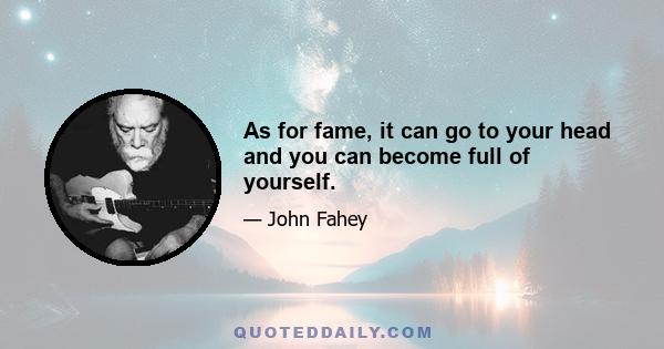 As for fame, it can go to your head and you can become full of yourself.