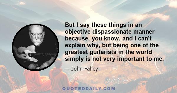 But I say these things in an objective dispassionate manner because, you know, and I can't explain why, but being one of the greatest guitarists in the world simply is not very important to me.