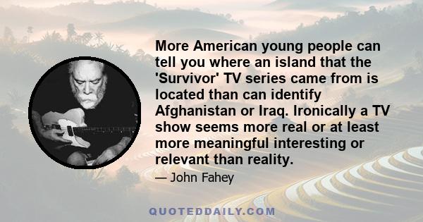 More American young people can tell you where an island that the 'Survivor' TV series came from is located than can identify Afghanistan or Iraq. Ironically a TV show seems more real or at least more meaningful