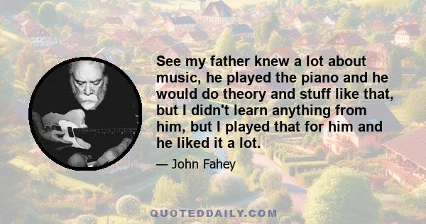 See my father knew a lot about music, he played the piano and he would do theory and stuff like that, but I didn't learn anything from him, but I played that for him and he liked it a lot.