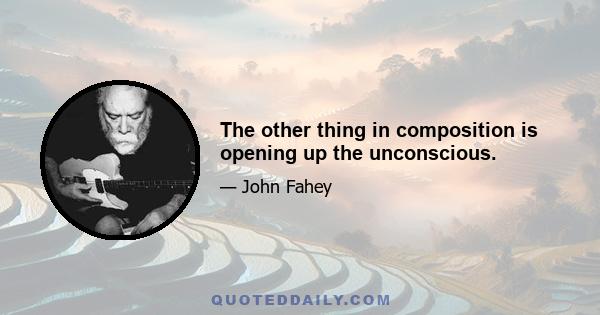 The other thing in composition is opening up the unconscious.