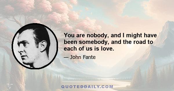 You are nobody, and I might have been somebody, and the road to each of us is love.