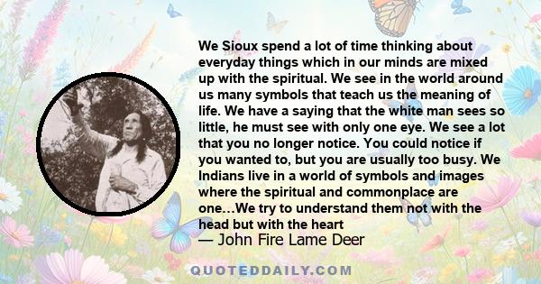 We Sioux spend a lot of time thinking about everyday things which in our minds are mixed up with the spiritual. We see in the world around us many symbols that teach us the meaning of life. We have a saying that the