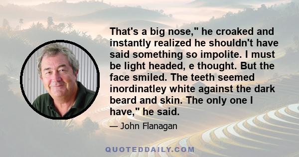 That's a big nose, he croaked and instantly realized he shouldn't have said something so impolite. I must be light headed, e thought. But the face smiled. The teeth seemed inordinatley white against the dark beard and