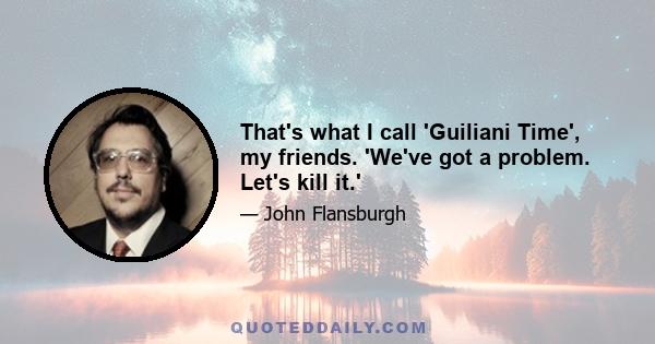 That's what I call 'Guiliani Time', my friends. 'We've got a problem. Let's kill it.'