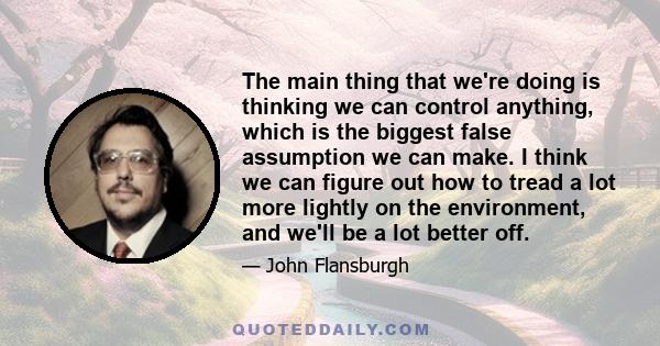 The main thing that we're doing is thinking we can control anything, which is the biggest false assumption we can make. I think we can figure out how to tread a lot more lightly on the environment, and we'll be a lot