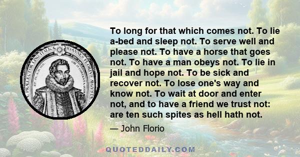 To long for that which comes not. To lie a-bed and sleep not. To serve well and please not. To have a horse that goes not. To have a man obeys not. To lie in jail and hope not. To be sick and recover not. To lose one's