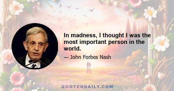 In madness, I thought I was the most important person in the world.