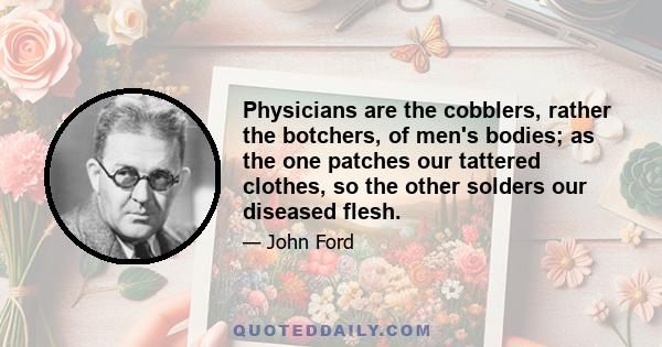 Physicians are the cobblers, rather the botchers, of men's bodies; as the one patches our tattered clothes, so the other solders our diseased flesh.