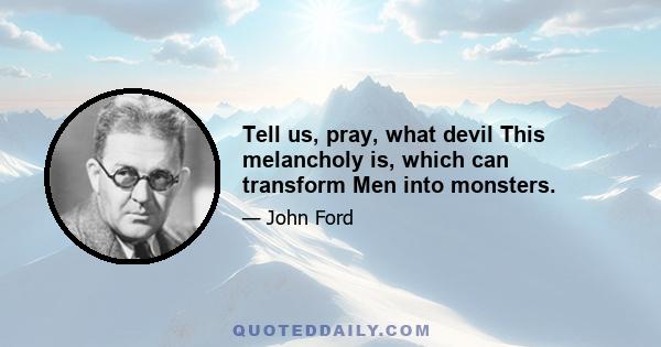 Tell us, pray, what devil This melancholy is, which can transform Men into monsters.