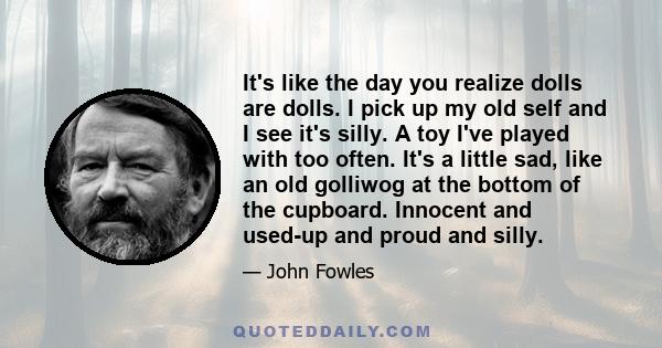 It's like the day you realize dolls are dolls. I pick up my old self and I see it's silly. A toy I've played with too often. It's a little sad, like an old golliwog at the bottom of the cupboard. Innocent and used-up