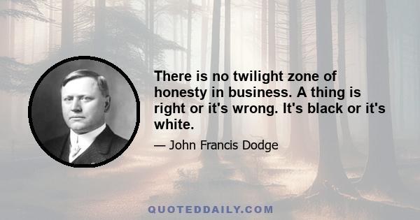 There is no twilight zone of honesty in business. A thing is right or it's wrong. It's black or it's white.