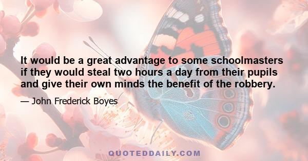 It would be a great advantage to some schoolmasters if they would steal two hours a day from their pupils and give their own minds the benefit of the robbery.