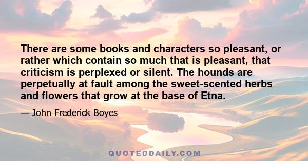 There are some books and characters so pleasant, or rather which contain so much that is pleasant, that criticism is perplexed or silent. The hounds are perpetually at fault among the sweet-scented herbs and flowers