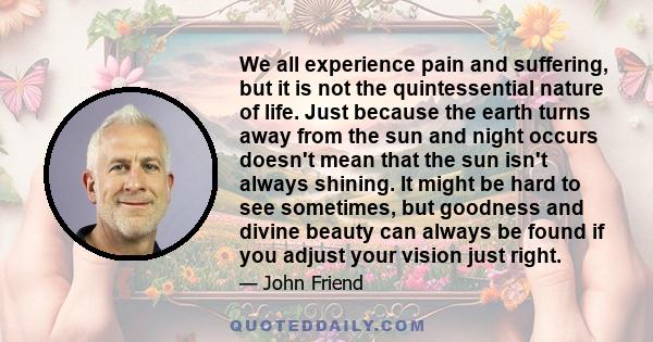 We all experience pain and suffering, but it is not the quintessential nature of life. Just because the earth turns away from the sun and night occurs doesn't mean that the sun isn't always shining. It might be hard to