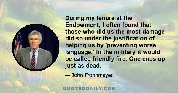 During my tenure at the Endowment, I often found that those who did us the most damage did so under the justification of helping us by 'preventing worse language.' In the military it would be called friendly fire. One