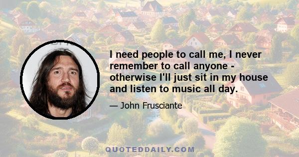 I need people to call me, I never remember to call anyone - otherwise I'll just sit in my house and listen to music all day.