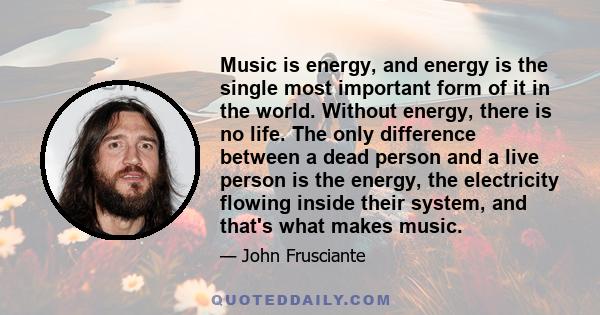 Music is energy, and energy is the single most important form of it in the world. Without energy, there is no life. The only difference between a dead person and a live person is the energy, the electricity flowing