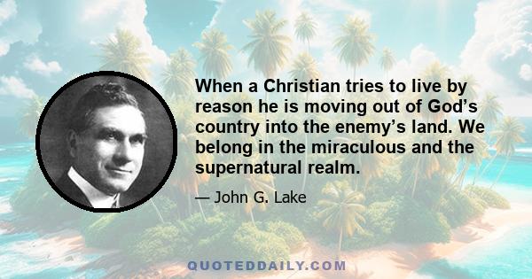 When a Christian tries to live by reason he is moving out of God’s country into the enemy’s land. We belong in the miraculous and the supernatural realm.