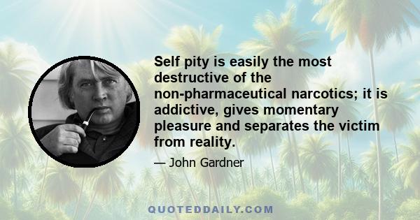 Self pity is easily the most destructive of the non-pharmaceutical narcotics; it is addictive, gives momentary pleasure and separates the victim from reality.