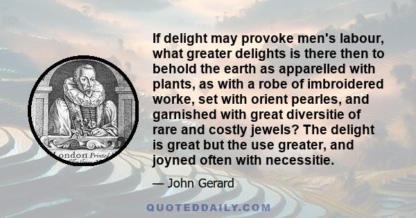 If delight may provoke men's labour, what greater delights is there then to behold the earth as apparelled with plants, as with a robe of imbroidered worke, set with orient pearles, and garnished with great diversitie