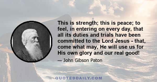 This is strength; this is peace; to feel, in entering on every day, that all its duties and trials have been committed to the Lord Jesus - that, come what may, He will use us for His own glory and our real good!