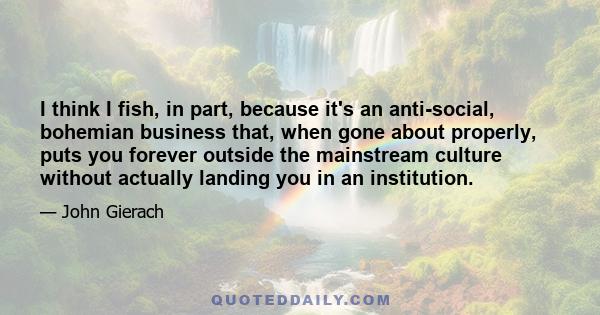 I think I fish, in part, because it's an anti-social, bohemian business that, when gone about properly, puts you forever outside the mainstream culture without actually landing you in an institution.