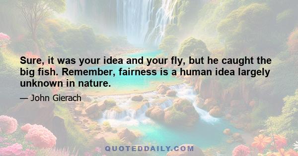 Sure, it was your idea and your fly, but he caught the big fish. Remember, fairness is a human idea largely unknown in nature.