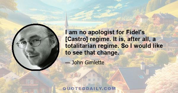 I am no apologist for Fidel's [Castro] regime. It is, after all, a totalitarian regime. So I would like to see that change.