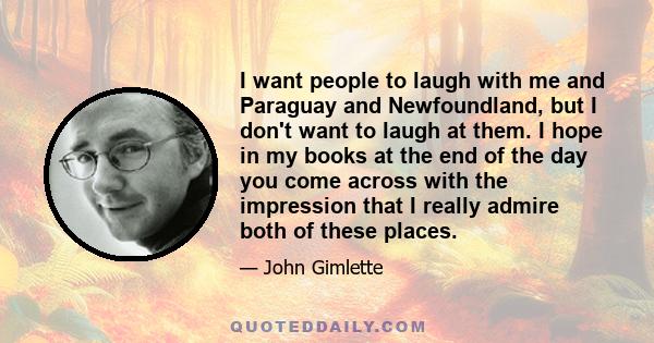 I want people to laugh with me and Paraguay and Newfoundland, but I don't want to laugh at them. I hope in my books at the end of the day you come across with the impression that I really admire both of these places.