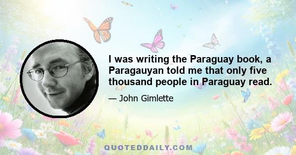 I was writing the Paraguay book, a Paragauyan told me that only five thousand people in Paraguay read.