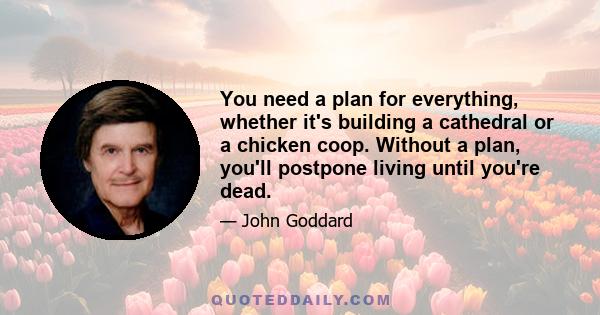 You need a plan for everything, whether it's building a cathedral or a chicken coop. Without a plan, you'll postpone living until you're dead.