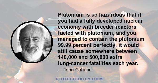 Plutonium is so hazardous that if you had a fully developed nuclear economy with breeder reactors fueled with plutonium, and you managed to contain the plutonium 99.99 percent perfectly, it would still cause somewhere