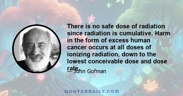 There is no safe dose of radiation since radiation is cumulative. Harm in the form of excess human cancer occurs at all doses of ionizing radiation, down to the lowest conceivable dose and dose rate.