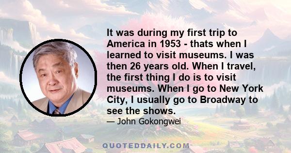 It was during my first trip to America in 1953 - thats when I learned to visit museums. I was then 26 years old. When I travel, the first thing I do is to visit museums. When I go to New York City, I usually go to