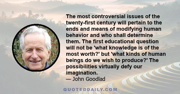 The most controversial issues of the twenty-first century will pertain to the ends and means of modifying human behavior and who shall determine them. The first educational question will not be 'what knowledge is of the 