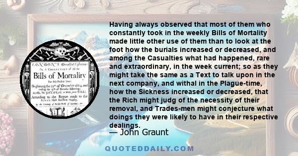 Having always observed that most of them who constantly took in the weekly Bills of Mortality made little other use of them than to look at the foot how the burials increased or decreased, and among the Casualties what