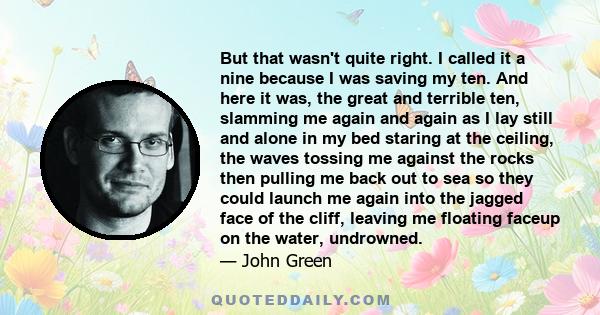 But that wasn't quite right. I called it a nine because I was saving my ten. And here it was, the great and terrible ten, slamming me again and again as I lay still and alone in my bed staring at the ceiling, the waves