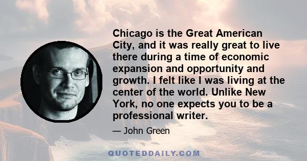 Chicago is the Great American City, and it was really great to live there during a time of economic expansion and opportunity and growth. I felt like I was living at the center of the world. Unlike New York, no one