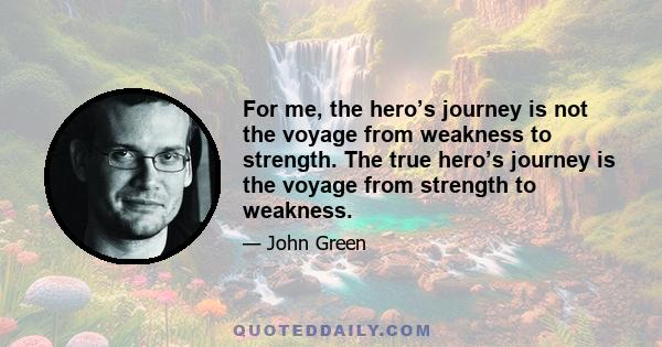 For me, the hero’s journey is not the voyage from weakness to strength. The true hero’s journey is the voyage from strength to weakness.