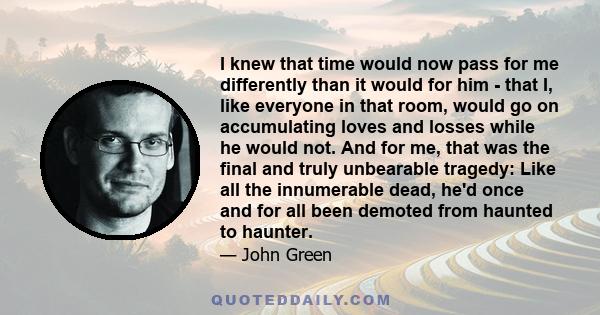 I knew that time would now pass for me differently than it would for him - that I, like everyone in that room, would go on accumulating loves and losses while he would not. And for me, that was the final and truly