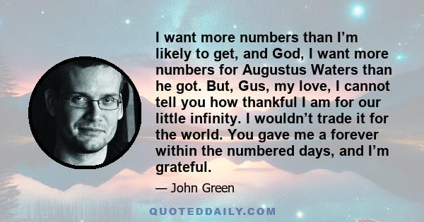 I want more numbers than I’m likely to get, and God, I want more numbers for Augustus Waters than he got. But, Gus, my love, I cannot tell you how thankful I am for our little infinity. I wouldn’t trade it for the