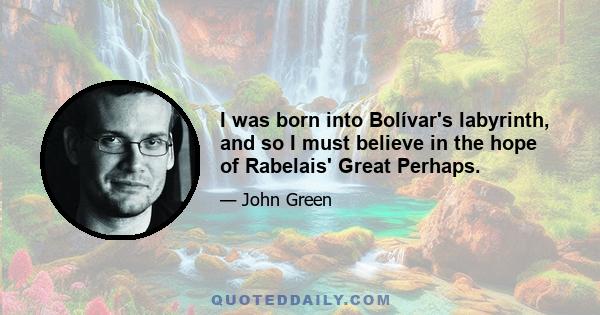 I was born into Bolívar's labyrinth, and so I must believe in the hope of Rabelais' Great Perhaps.