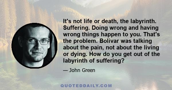 It's not life or death, the labyrinth. Suffering. Doing wrong and having wrong things happen to you. That's the problem. Bolivar was talking about the pain, not about the living or dying. How do you get out of the