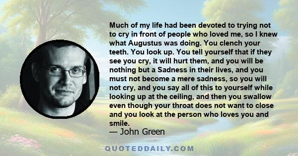 Much of my life had been devoted to trying not to cry in front of people who loved me, so I knew what Augustus was doing. You clench your teeth. You look up. You tell yourself that if they see you cry, it will hurt