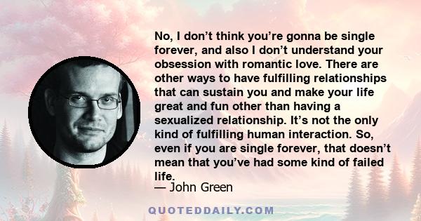 No, I don’t think you’re gonna be single forever, and also I don’t understand your obsession with romantic love. There are other ways to have fulfilling relationships that can sustain you and make your life great and