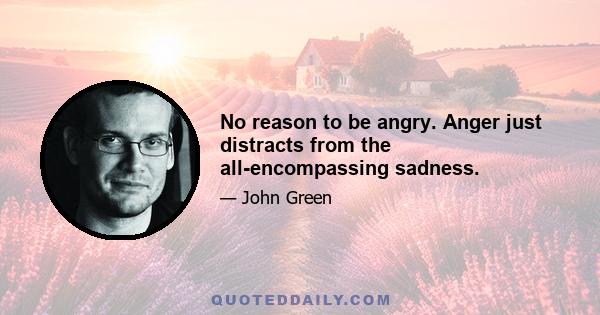 No reason to be angry. Anger just distracts from the all-encompassing sadness.